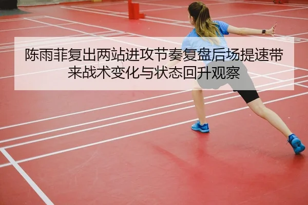 陈雨菲复出两站进攻节奏复盘后场提速带来战术变化与状态回升观察