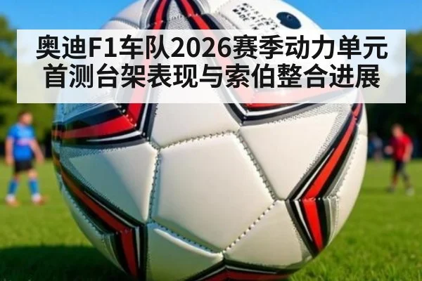 奥迪F1车队2026赛季动力单元首测台架表现与索伯整合进展