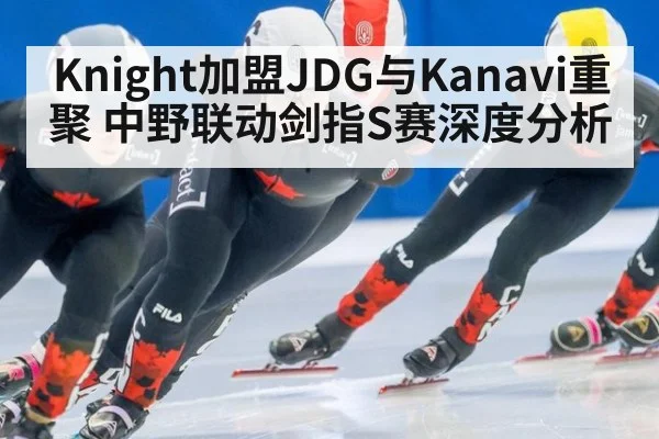Knight加盟JDG与Kanavi重聚 中野联动剑指S赛深度分析