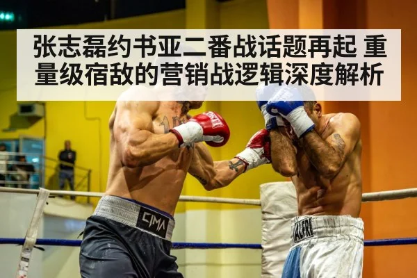 张志磊约书亚二番战话题再起 重量级宿敌的营销战逻辑深度解析