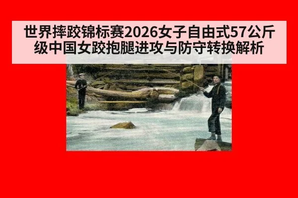 世界摔跤锦标赛2026女子自由式57公斤级中国女跤抱腿进攻与防守转换解析