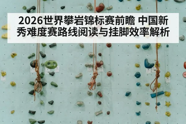 2026世界攀岩锦标赛前瞻 中国新秀难度赛路线阅读与挂脚效率解析
